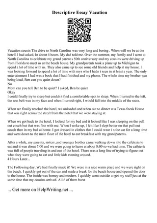 Descriptive Essay Vacation
Vacation cousin The drive to North Carolina was very long and boring . When will we be at the
hotel? I had asked, In about 4 hours. My dad told me. Over the summer, my family and I went to
North Carolina to celebrate my grand parent s 50th anniversary and my cousins were driving up
from Florida to meet us at the beach house. My grandparents took a plane up to Michigan to
spend a lot of time with us. They also came up to see some old friends and help at my house. I
was looking forward to spend a lot of time with mys who I hadn t seen in at least a year. The only
entertainment I had was a book that I had finished and my phone. The whole time my brother was
being loud, Ben can you quiet down?
No
Mom can you tell Ben to be quiet? I asked, Ben be quiet
Okay
I could finally try to sleep but couldn t find a comfortable spot to sleep. When I turned to the left,
the seat belt was in my face and when I turned right, I would fall into the middle of the seats.
When we finally reached the hotel, we unloaded and when out to dinner at a Texas Steak House
that was right across the street from the hotel that we were staying at.
When we got back to the hotel, I looked for my bed and it looked like I was sleeping on the pull
out couch but that was fine with me. When I woke up, I felt like I slept better on that pull out
couch then in my bed at home. I got dressed in clothes that I could wear i n the car for a long time
and went down to the main floor of the hotel to eat breakfast with my grandparents.
After a while, my parents, sisters ,and younger brother came walking down into the cafeteria to
eat and it was about 7:00 and we were going to leave at about 8:00 so we had time. The cafeteria
was full of people traveling in and out of the hotel. There was a long line of trying to figure out
what they were going to eat and little kids running around.
4 Hours Later...
The Following day, We had finally made it! We were in a nice warm place and we were right on
the beach. I quickly got out of the car and made a break for the beach house and opened the door
to the house. The inside was homey and modern. I quickly went outside to get my stuff just at the
same time that my cousins arrived. All 6 of them burst
... Get more on HelpWriting.net ...
 