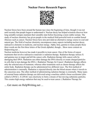 Nuclear Force Research Papers
Nuclear forces have been around the human race since the beginning of time, though it was not
until recently that people began to understand it. Nuclear decay has helped scientists discover how
long unstable isotopes maintain their unstable state before becoming a more stable isotope. The
study of nuclear chemistry has given people in the medical field powerful tools to combat feared
illnesses such as cancer. Nuclear forces have also provided an alternative energy source to coal and
natural gas. The field of nuclear chemistry encompasses many aspects including nuclear decay,
radioactive elements in medicine, and nuclear energy. Alpha, beta, gamma to many people those
three words are the first three letters of the Greek alphabet, though... Show more content on
Helpwriting.net ...
Nuclear medicine however has made it possible to treat cancer. One of the forms of cancer
treatments that involve radioactive materials is radiation therapy. Radiation therapy utilizes X
and gamma rays to target and kill the cancer cells. Radiation therapy kills cancer cells by
damaging their DNA. Radiation can either damage the DNA directly or create charged particles
in cells that in turn damage the DNA. ( Radiation Therapy for Cancer ) Radiation therapy affects
only the selected area of treatment, whereas other treatments such as chemo therapy affects the
entire body. Radiation therapy can be administered two different ways. The first method of
administration is internally. Radiation is injected directly into the blood stream where it travels to
the cancerous area. The other method of administering radiation therapy is externally. Many types
of external beam radiation therapy are delivered using a machine called a linear accelerator (also
called a LINAC). A LINAC uses electricity to form a stream of fast moving subatomic particles.
This creates high energy radiation that may be used to treat cancer. ( Radiation Therapy for
... Get more on HelpWriting.net ...
 