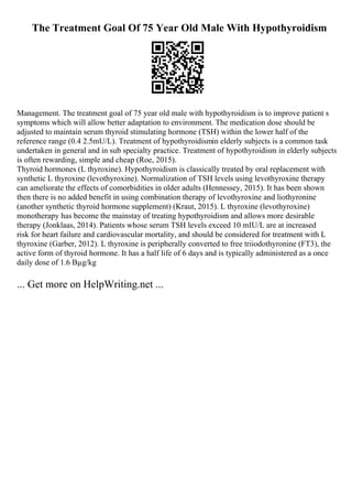 The Treatment Goal Of 75 Year Old Male With Hypothyroidism
Management. The treatment goal of 75 year old male with hypothyroidism is to improve patient s
symptoms which will allow better adaptation to environment. The medication dose should be
adjusted to maintain serum thyroid stimulating hormone (TSH) within the lower half of the
reference range (0.4 2.5mU/L). Treatment of hypothyroidismin elderly subjects is a common task
undertaken in general and in sub specialty practice. Treatment of hypothyroidism in elderly subjects
is often rewarding, simple and cheap (Roe, 2015).
Thyroid hormones (L thyroxine). Hypothyroidism is classically treated by oral replacement with
synthetic L thyroxine (levothyroxine). Normalization of TSH levels using levothyroxine therapy
can ameliorate the effects of comorbidities in older adults (Hennessey, 2015). It has been shown
then there is no added benefit in using combination therapy of levothyroxine and liothyronine
(another synthetic thyroid hormone supplement) (Kraut, 2015). L thyroxine (levothyroxine)
monotherapy has become the mainstay of treating hypothyroidism and allows more desirable
therapy (Jonklaas, 2014). Patients whose serum TSH levels exceed 10 mIU/L are at increased
risk for heart failure and cardiovascular mortality, and should be considered for treatment with L
thyroxine (Garber, 2012). L thyroxine is peripherally converted to free triiodothyronine (FT3), the
active form of thyroid hormone. It has a half life of 6 days and is typically administered as a once
daily dose of 1.6 Вµg/kg
... Get more on HelpWriting.net ...
 