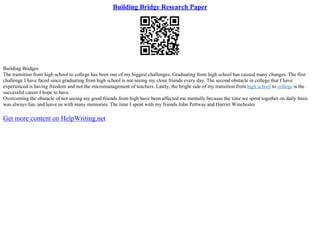 Building Bridge Research Paper
Building Bridges
The transition from high school to college has been one of my biggest challenges. Graduating from high school has caused many changes. The first
challenge I have faced since graduating from high school is not seeing my close friends every day. The second obstacle in college that I have
experienced is having freedom and not the micromanagement of teachers. Lastly, the bright side of my transition from high school to college is the
successful career I hope to have.
Overcoming the obstacle of not seeing my good friends from high have been affected me mentally because the time we spent together on daily basis
was always fun, and leave us with many memories. The time I spent with my friends John Pettway and Harriet Winchester
Get more content on HelpWriting.net
 