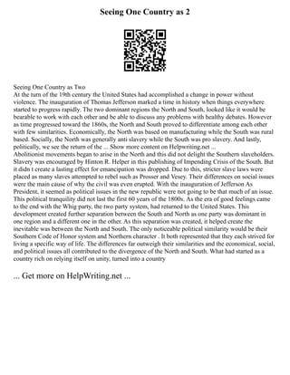 Seeing One Country as 2
Seeing One Country as Two
At the turn of the 19th century the United States had accomplished a change in power without
violence. The inauguration of Thomas Jefferson marked a time in history when things everywhere
started to progress rapidly. The two dominant regions the North and South, looked like it would be
bearable to work with each other and be able to discuss any problems with healthy debates. However
as time progressed toward the 1860s, the North and South proved to differentiate among each other
with few similarities. Economically, the North was based on manufacturing while the South was rural
based. Socially, the North was generally anti slavery while the South was pro slavery. And lastly,
politically, we see the return of the ... Show more content on Helpwriting.net ...
Abolitionist movements began to arise in the North and this did not delight the Southern slaveholders.
Slavery was encouraged by Hinton R. Helper in this publishing of Impending Crisis of the South. But
it didn t create a lasting effect for emancipation was dropped. Due to this, stricter slave laws were
placed as many slaves attempted to rebel such as Prosser and Vesey. Their differences on social issues
were the main cause of why the civil was even erupted. With the inauguration of Jefferson As
President, it seemed as political issues in the new republic were not going to be that much of an issue.
This political tranquility did not last the first 60 years of the 1800s. As the era of good feelings came
to the end with the Whig party, the two party system, had returned to the United States. This
development created further separation between the South and North as one party was dominant in
one region and a different one in the other. As this separation was created, it helped create the
inevitable was between the North and South. The only noticeable political similarity would be their
Southern Code of Honor system and Northern character . It both represented that they each strived for
living a specific way of life. The differences far outweigh their similarities and the economical, social,
and political issues all contributed to the divergence of the North and South. What had started as a
country rich on relying itself on unity, turned into a country
... Get more on HelpWriting.net ...
 