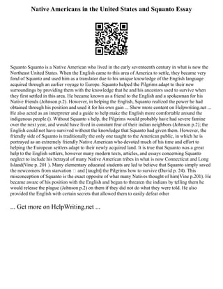 Native Americans in the United States and Squanto Essay
Squanto Squanto is a Native American who lived in the early seventeenth century in what is now the
Northeast United States. When the English came to this area of America to settle, they became very
fond of Squanto and used him as a translator due to his unique knowledge of the English language
acquired through an earlier voyage to Europe. Squanto helped the Pilgrims adapt to their new
surroundings by providing them with the knowledge that he and his ancestors used to survive when
they first settled in this area. He became known as a friend to the English and a spokesman for his
Native friends (Johnson p.2). However, in helping the English, Squanto realized the power he had
obtained through his position and used it for his own gain ... Show more content on Helpwriting.net ...
He also acted as an interpreter and a guide to help make the English more comfortable around the
indigenous people (). Without Squanto s help, the Pilgrims would probably have had severe famine
over the next year, and would have lived in constant fear of their indian neighbors (Johnson p.2); the
English could not have survived without the knowledge that Squanto had given them. However, the
friendly side of Squanto is traditionally the only one taught to the American public, in which he is
portrayed as an extremely friendly Native American who devoted much of his time and effort to
helping the European settlers adapt to their newly acquired land. It is true that Squanto was a great
help to the English settlers, however many modern texts, articles, and essays concerning Squanto
neglect to include his betrayal of many Native American tribes in what is now Connecticut and Long
Island(Vine p. 201 ). Many elementary educated students are led to believe that Squanto simply saved
the newcomers from starvation and [taught] the Pilgrims how to survive (David p. 24). This
misconception of Squanto is the exact opposite of what many Natives thought of him(Vine p.201). He
became aware of his position with the English and began to threaten the indians by telling them he
would release the plague (Johnson p.2) on them if they did not do what they were told. He also
provided the English with certain secrets that allowed them to easily defeat other
... Get more on HelpWriting.net ...
 