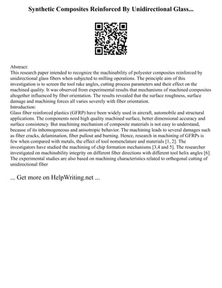 Synthetic Composites Reinforced By Unidirectional Glass...
Abstract:
This research paper intended to recognize the machinability of polyester composites reinforced by
unidirectional glass fibers when subjected to milling operations. The principle aim of this
investigation is to screen the tool rake angles, cutting process parameters and their effect on the
machined quality. It was observed from experimental results that mechanisms of machined composites
altogether influenced by fiber orientation. The results revealed that the surface roughness, surface
damage and machining forces all varies severely with fiber orientation.
Introduction:
Glass fiber reinforced plastics (GFRP) have been widely used in aircraft, automobile and structural
applications. The components need high quality machined surface, better dimensional accuracy and
surface consistency. But machining mechanism of composite materials is not easy to understand,
because of its inhomogeneous and anisotropic behavior. The machining leads to several damages such
as fiber cracks, delamination, fiber pullout and burning. Hence, research in machining of GFRPs is
few when compared with metals, the effect of tool nomenclature and materials [1, 2]. The
investigators have studied the machining of chip formation mechanisms [3,4 and 5]. The researcher
investigated on machinability integrity on different fiber directions with different tool helix angles [6].
The experimental studies are also based on machining characteristics related to orthogonal cutting of
unidirectional fiber
... Get more on HelpWriting.net ...
 