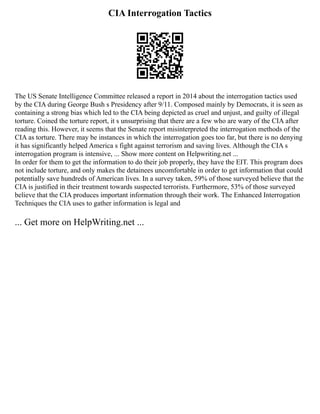 CIA Interrogation Tactics
The US Senate Intelligence Committee released a report in 2014 about the interrogation tactics used
by the CIA during George Bush s Presidency after 9/11. Composed mainly by Democrats, it is seen as
containing a strong bias which led to the CIA being depicted as cruel and unjust, and guilty of illegal
torture. Coined the torture report, it s unsurprising that there are a few who are wary of the CIA after
reading this. However, it seems that the Senate report misinterpreted the interrogation methods of the
CIA as torture. There may be instances in which the interrogation goes too far, but there is no denying
it has significantly helped America s fight against terrorism and saving lives. Although the CIA s
interrogation program is intensive, ... Show more content on Helpwriting.net ...
In order for them to get the information to do their job properly, they have the EIT. This program does
not include torture, and only makes the detainees uncomfortable in order to get information that could
potentially save hundreds of American lives. In a survey taken, 59% of those surveyed believe that the
CIA is justified in their treatment towards suspected terrorists. Furthermore, 53% of those surveyed
believe that the CIA produces important information through their work. The Enhanced Interrogation
Techniques the CIA uses to gather information is legal and
... Get more on HelpWriting.net ...
 