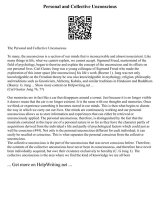 Personal and Collective Unconscious
The Personal and Collective Unconscious
To many, the unconscious is a section of our minds that is inconceivable and almost nonexistent. Like
many things in life, what we cannot explain, we cannot accept. Sigmund Freud, mastermind of the
field of psychology, began to theorize and explain the concept of the unconscious and its effects on
our personal lives. Carl Gustav Jung was a young colleague of Sigmund Freud who made the
exploration of this inner space [the unconscious] his life s work (Boeree 1). Jung was not only
knowledgeable on the Freudian theory he was also knowledgeable in mythology, religion, philosophy
and traditions such as Gnosticism, Alchemy, Kabala, and similar traditions in Hinduism and Buddhism
(Boeree 1). Jung ... Show more content on Helpwriting.net ...
(Carl Gustav Jung 76, 77)
Our memories are in fact like a car that disappears around a corner. Just because it is no longer visible
it doesn t mean that the car is no longer existent. It is the same with our thoughts and memories. Once
we think or experience something it becomes stored in our minds. This is then what begins to dictate
the way in which we carry out our lives. Our minds are continuously working and our personal
unconscious allows us to store information and experiences that can either be retrieved or
unconsciously applied. The personal unconscious, therefore, is distinguished by the fact that the
materials contained in this layer are of a personal nature in so far as they have the character partly of
acquisitions derived from the individual s life and partly of psychological factors which could just as
well be conscious (494). Not only is the personal unconscious different for each individual, it can
easily be recalled or conscious. This is what separates the personal conscious from the collective
unconscious.
The collective unconscious is the part of the unconscious that was never conscious before. Therefore,
the contents of the collective unconscious have never been in consciousness, and therefore have never
been individually acquired, but owe their existence exclusively to heredity (C. G Jung 1). The
collective unconscious is the area where we find the kind of knowledge we are all born
... Get more on HelpWriting.net ...
 