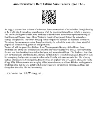 Anne Bradstreet s Here Follows Some Follows Upon The...
An elegy, a poem written in honor of a deceased. It mourns the death of an individual through looking
at the bright side. It can release stress because of all the emotions that could not be held in anymore.
This can be clearly portrayed in Anne Bradstreet s Here Follows Some Verses upon the Burning of
Our House and Thomas Gray s Elegy Written in Country Churchyard. Both of the writers have
feelings of depression. The writers bring up subtle comparisons between the poem and themselves.
The arising themes remain constant through spirituality. In both of the stories, there is an identified
preposition of melancholy, potential, and spirituality.
To start off with the poem Here Follows Some Verses upon the Burning of Our House, Anne
Bradstreet sets up the tone of sadness and says that she was awakened by a noise, a voice screaming
fire and how heartbreaking it was to lose her home and possessions (Elegy 178). Bradstreet describes
how her home looks after the incident. Her and her family have to start all over again. Bradstreet feels
like everything has been taken away from her and will not be able to move on in line. She is having
feelings of melancholy. Consequently, Bradstreet has an epiphany and says, Adieu, adieu, all s vanity
(Elegy 179). This means that she is saying all her possessions are worthless. This is a turning point in
Bradstreet s life that she was gifted with. She now sees how her ambition, potential, and hope can
change her future life. She had been taking
... Get more on HelpWriting.net ...
 