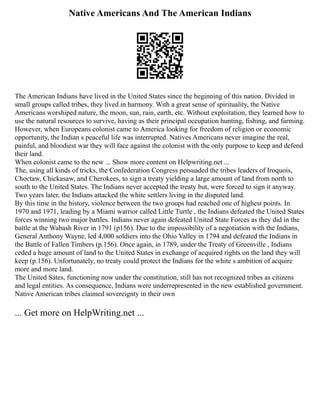 Native Americans And The American Indians
The American Indians have lived in the United States since the beginning of this nation. Divided in
small groups called tribes, they lived in harmony. With a great sense of spirituality, the Native
Americans worshiped nature, the moon, sun, rain, earth, etc. Without exploitation, they learned how to
use the natural resources to survive, having as their principal occupation hunting, fishing, and farming.
However, when Europeans colonist came to America looking for freedom of religion or economic
opportunity, the Indian s peaceful life was interrupted. Natives Americans never imagine the real,
painful, and bloodiest war they will face against the colonist with the only purpose to keep and defend
their land.
When colonist came to the new ... Show more content on Helpwriting.net ...
The, using all kinds of tricks, the Confederation Congress persuaded the tribes leaders of Iroquois,
Choctaw, Chickasaw, and Cherokees, to sign a treaty yielding a large amount of land from north to
south to the United States. The Indians never accepted the treaty but, were forced to sign it anyway.
Two years later, the Indians attacked the white settlers living in the disputed land.
By this time in the history, violence between the two groups had reached one of highest points. In
1970 and 1971, leading by a Miami warrior called Little Turtle , the Indians defeated the United States
forces winning two major battles. Indians never again defeated United State Forces as they did in the
battle at the Wabash River in 1791 (p156). Due to the impossibility of a negotiation with the Indians,
General Anthony Wayne, led 4,000 soldiers into the Ohio Valley in 1794 and defeated the Indians in
the Battle of Fallen Timbers (p.156). Once again, in 1789, under the Treaty of Greenville , Indians
ceded a huge amount of land to the United States in exchange of acquired rights on the land they will
keep (p.156). Unfortunately, no treaty could protect the Indians for the white s ambition of acquire
more and more land.
The United Sates, functioning now under the constitution, still has not recognized tribes as citizens
and legal entities. As consequence, Indians were underrepresented in the new established government.
Native American tribes claimed sovereignty in their own
... Get more on HelpWriting.net ...
 