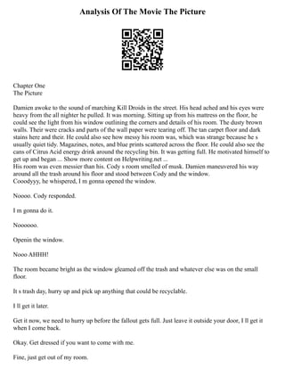 Analysis Of The Movie The Picture
Chapter One
The Picture
Damien awoke to the sound of marching Kill Droids in the street. His head ached and his eyes were
heavy from the all nighter he pulled. It was morning. Sitting up from his mattress on the floor, he
could see the light from his window outlining the corners and details of his room. The dusty brown
walls. Their were cracks and parts of the wall paper were tearing off. The tan carpet floor and dark
stains here and their. He could also see how messy his room was, which was strange because he s
usually quiet tidy. Magazines, notes, and blue prints scattered across the floor. He could also see the
cans of Citrus Acid energy drink around the recycling bin. It was getting full. He motivated himself to
get up and began ... Show more content on Helpwriting.net ...
His room was even messier than his. Cody s room smelled of musk. Damien maneuvered his way
around all the trash around his floor and stood between Cody and the window.
Cooodyyy, he whispered, I m gonna opened the window.
Noooo. Cody responded.
I m gonna do it.
Noooooo.
Openin the window.
Nooo AHHH!
The room became bright as the window gleamed off the trash and whatever else was on the small
floor.
It s trash day, hurry up and pick up anything that could be recyclable.
I ll get it later.
Get it now, we need to hurry up before the fallout gets full. Just leave it outside your door, I ll get it
when I come back.
Okay. Get dressed if you want to come with me.
Fine, just get out of my room.
 