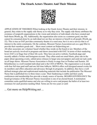 The Ozark Actors Theatre And Their Mission
APPLICATION OF THEORIES When looking at the Ozark Actors Theatre and their mission, in
general, they relate to the supply side theory as to why they exist. The supply side theory attributes the
existence of nonprofit organizations to the vision and initiative of individuals who have created and
built them (Worth, pg. 50). Additionally, the organization also exists as a common good, one that
cannot be consumed alone by an individual nor are they an interest or benefit to all people (Worth, pg.
52). This is true as OAT provides community theatre in a rural area, but it is not a service that is of
interest to the entire community. On the contrary, Missouri Nurses Association acts as a gap filler to
provide their members goods and ... Show more content on Helpwriting.net ...
All other associates are volunteer based whether they reside on the board or not. Members of the
board are actively involved in programs and shows associated with OAT. In terms of their marketing
level, OAT is in Stage four of their life cycle. They have an active website, Facebook page and
recently added a Twitter and Instagram account. They often send out email blasts, place ads in the
paper about upcoming events, submit press releases to larger area newspapers and send out rack cards
on all large shows. Missouri Nurses Association is firmly in stage four or Produce and Sustain. Jill
Klienthermes is a well rounded individual and is the CEO of MONA. The organization is at its peak
with four full time paid staff and one full time lobbyist. MONA offers well designed annual events for
its members and offers education and advocacy through its programs. In addition, they have a well
defined strategic plan and sophisticated marketing materials that include the publication The Missouri
Nurse that is published two to three times a year. Their fundraising is stable and their yearly
conferences and membership fees provide a steady source of income. BOARD GOVERNANCE The
board governance of the Missouri Nurses Association is one of an elected board. A nomination
committee seeks qualified names and who are willing to serve and prepare the ballot of at least two
nominees for each position needing filled. Terms are for two years or until
... Get more on HelpWriting.net ...
 