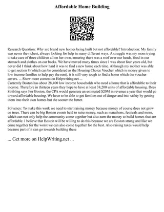 Affordable Home Building
Research Question: Why are brand new homes being built but not affordable? Introduction: My family
was never the richest, always looking for help in many different ways. A struggle was my mom trying
to take care of three children all on her own, ensuring there was a roof over our heads, food in our
stomach and clothes on our backs. We have moved many times since I was about four years old, but
never did I think about how hard it was to find a new home each time. Although my mother was able
to get section 8 (which can be considered as the Housing Choice Voucher which is money given to
low income families to help pay the rent), it is still very tough to find a home which the voucher
covers. ... Show more content on Helpwriting.net ...
Currently Boston has about 28,400 low income households who need a home that is affordable to their
income. Therefore in thirteen years they hope to have at least 38,200 units of affordable housing. Dees
Stribling says For Boston, the CPA would generate an estimated $20M in revenue a year that would go
toward affordable housing. We have to be able to get families out of danger and into safety by getting
them into their own homes but the sooner the better.
Solvency: To make this work we need to start raising money because money of course does not grow
on trees. There can be big Boston events held to raise money, such as marathons, festivals and more,
which can not only help the community come together but also earn the money to build homes that are
affordable. I believe that Boston will be willing to do this because we are Boston strong and like we
come together for the worst we can also come together for the best. Also raising taxes would help
because part of it can go towards building these
... Get more on HelpWriting.net ...
 