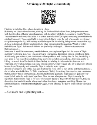 Advantages Of Flight Vs Invisibility
Flight vs Invisibility: One, a hero, the other a villain
Humanity has observed the heavens, viewing the feathered birds above them, being contemptuous
with their freedom of being winged creatures with the ability of flight. According to Orville Wright,
The dream to be able to fly like birds is as old as humanity itself (Wright), something embedded in the
minds of humanity. To possess flight, is to own the ability to resist the pull of a planet s gravity and
navigate through the sky, which many would disregard for invisibility, being unseen to the naked eye.
A chord in the minds of individuals is struck, when encountering this question, Which is better:
invisibility or flight? their mental abilities are profusely challenged, ... Show more content on
Helpwriting.net ...
Moreover, it would be unnecessary to ride in buses, cars or planes if you had the power of flight,
enabling you to save money, as you can arrive to your desired destination without spending a dime.
Additionally, you arrive at your destination rather quickly as well, saving time. In fact, invisibility is
only good in two cases: It s useful in getting away; it s useful in approaching... therefore, useful in
killing , as stated from The Invisible Man (Wells), invisibility, is only useful for immoral acts.
Therefore, why wait and sneak on a plane with invisibility, when you can take off to anywhere of your
heart s desire? Logically and rationally, flight is truly the better option.
Alone it s wonderful how little a man can do alone! To rob a little, to hurt a little and there is the end ,
the Invisible Man in Herbert. G. Wells novel stated (Wells). Examining this assertion, one can denote
that invisibility has its shortcomings. As it relates to moral quandary, flight does not question your
moral belief, as in the majority of superhero films, the one who possesses flight is usually the
superhero. Furthermore, flight is for those who usually desire to do good with their powers, they are
shameless, fearless individuals, who would rather face danger as oppose vanishing. No one can
fathom the actions of the humble shepherd Gyges, whom obtained the power of invisibility through a
ring, this
... Get more on HelpWriting.net ...
 