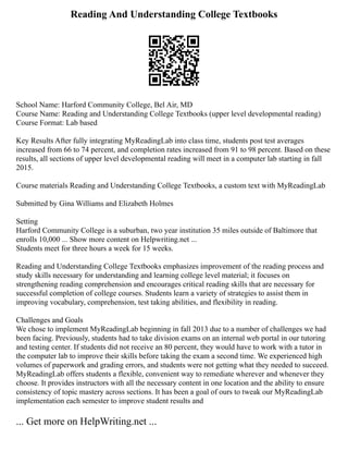 Reading And Understanding College Textbooks
School Name: Harford Community College, Bel Air, MD
Course Name: Reading and Understanding College Textbooks (upper level developmental reading)
Course Format: Lab based
Key Results After fully integrating MyReadingLab into class time, students post test averages
increased from 66 to 74 percent, and completion rates increased from 91 to 98 percent. Based on these
results, all sections of upper level developmental reading will meet in a computer lab starting in fall
2015.
Course materials Reading and Understanding College Textbooks, a custom text with MyReadingLab
Submitted by Gina Williams and Elizabeth Holmes
Setting
Harford Community College is a suburban, two year institution 35 miles outside of Baltimore that
enrolls 10,000 ... Show more content on Helpwriting.net ...
Students meet for three hours a week for 15 weeks.
Reading and Understanding College Textbooks emphasizes improvement of the reading process and
study skills necessary for understanding and learning college level material; it focuses on
strengthening reading comprehension and encourages critical reading skills that are necessary for
successful completion of college courses. Students learn a variety of strategies to assist them in
improving vocabulary, comprehension, test taking abilities, and flexibility in reading.
Challenges and Goals
We chose to implement MyReadingLab beginning in fall 2013 due to a number of challenges we had
been facing. Previously, students had to take division exams on an internal web portal in our tutoring
and testing center. If students did not receive an 80 percent, they would have to work with a tutor in
the computer lab to improve their skills before taking the exam a second time. We experienced high
volumes of paperwork and grading errors, and students were not getting what they needed to succeed.
MyReadingLab offers students a flexible, convenient way to remediate wherever and whenever they
choose. It provides instructors with all the necessary content in one location and the ability to ensure
consistency of topic mastery across sections. It has been a goal of ours to tweak our MyReadingLab
implementation each semester to improve student results and
... Get more on HelpWriting.net ...
 