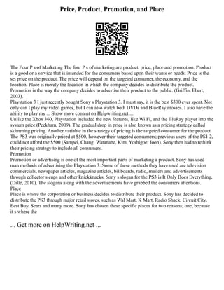 Price, Product, Promotion, and Place
The Four P s of Marketing The four P s of marketing are product, price, place and promotion. Product
is a good or a service that is intended for the consumers based upon their wants or needs. Price is the
set price on the product. The price will depend on the targeted consumer, the economy, and the
location. Place is merely the location in which the company decides to distribute the product.
Promotion is the way the company decides to advertise their product to the public. (Griffin, Ebert,
2003).
Playstation 3 I just recently bought Sony s Playstation 3. I must say, it is the best $300 ever spent. Not
only can I play my video games, but I can also watch both DVDs and BlueRay movies. I also have the
ability to play my ... Show more content on Helpwriting.net ...
Unlike the Xbox 360, Playstation included the new features, like Wi Fi, and the BluRay player into the
system price (Peckham, 2009). The gradual drop in price is also known as a pricing strategy called
skimming pricing. Another variable in the strategy of pricing is the targeted consumer for the product.
The PS3 was originally priced at $500, however their targeted consumers; previous users of the PS1 2,
could not afford the $500 (Sampei, Chang, Watanabe, Kim, Yoshigoe, Joon). Sony then had to rethink
their pricing strategy to include all consumers.
Promotion
Promotion or advertising is one of the most important parts of marketing a product. Sony has used
man methods of advertising the Playstation 3. Some of these methods they have used are television
commercials, newspaper articles, magazine articles, billboards, radio, mailers and advertisements
through collector s cups and other knickknacks. Sony s slogan for the PS3 is It Only Does Everything,
(Dille, 2010). The slogans along with the advertisements have grabbed the consumers attentions.
Place
Place is where the corporation or business decides to distribute their product. Sony has decided to
distribute the PS3 through major retail stores, such as Wal Mart, K Mart, Radio Shack, Circuit City,
Best Buy, Sears and many more. Sony has chosen these specific places for two reasons; one, because
it s where the
... Get more on HelpWriting.net ...
 