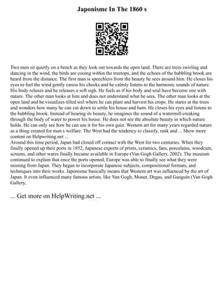 Japonisme In The 1860 s
Two men sit quietly on a bench as they look out towards the open land. There are trees swirling and
dancing in the wind, the birds are cooing within the treetops, and the echoes of the babbling brook are
heard from the distance. The first man is speechless from the beauty he sees around him. He closes his
eyes to feel the wind gently caress his cheeks and he calmly listens to the harmonic sounds of nature.
His body relaxes and he releases a soft sigh. He feels as if his body and soul have become one with
nature. The other man looks at him and does not understand what he sees. The other man looks at the
open land and he visualizes tilled soil where he can plant and harvest his crops. He stares at the trees
and wonders how many he can cut down to settle his house and barn. He closes his eyes and listens to
the babbling brook. Instead of hearing its beauty, he imagines the sound of a watermill creaking
through the body of water to power his house. He does not see the absolute beauty in which nature
holds. He can only see how he can use it for his own gain. Western art for many years regarded nature
as a thing created for man s welfare. The West had the tendency to classify, rank and ... Show more
content on Helpwriting.net ...
Around this time period, Japan had closed off contact with the West for two centuries. When they
finally opened up their ports in 1852, Japanese exports of prints, ceramics, fans, porcelains, woodcuts,
screens, and other wares finally became available in Europe (Van Gogh Gallery, 2002). The museum
continued to explain that once the ports opened, Europe was able to finally see what they were
missing from Japan. They began to incorporate Japanese subjects, compositional formats, and
techniques into their works. Japonisme basically means that Western art was influenced by the art of
Japan. It even influenced many famous artists, like Van Gogh, Monet, Degas, and Gauguin (Van Gogh
Gallery,
... Get more on HelpWriting.net ...
 