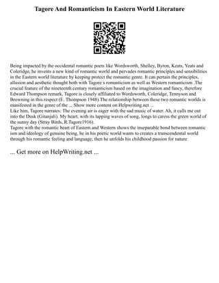 Tagore And Romanticism In Eastern World Literature
Being impacted by the occidental romantic poets like Wordsworth, Shelley, Byron, Keats, Yeats and
Coleridge, he invents a new kind of romantic world and pervades romantic principles and sensibilities
in the Eastern world literature by keeping protect the romantic genre. It can pertain the principles,
allusion and aesthetic thought both with Tagore s romanticism as well as Western romanticism .The
crucial feature of the nineteenth century romanticism based on the imagination and fancy, therefore
Edward Thompson remark, Tagore is closely affiliated to Wordsworth, Coleridge, Tennyson and
Browning in this respect (E. Thompson 1948).The relationship between these two romantic worlds is
manifested in the genre of the ... Show more content on Helpwriting.net ...
Like him, Tagore narrates: The evening air is eager with the sad music of water. Ah, it calls me out
into the Dusk (Gitanjali). My heart, with its lapping waves of song, longs to caress the green world of
the sunny day (Stray Birds, R.Tagore1916).
Tagore with the romantic heart of Eastern and Western shows the inseparable bond between romantic
ism and ideology of genuine being, he in his poetic world wants to creates a transcendental world
through his romantic feeling and language, then he unfolds his childhood passion for nature
... Get more on HelpWriting.net ...
 