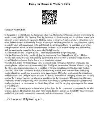 Essay on Heroes in Western Film
Heroes in Western Film
In the genre of western films, the hero plays a key role. Humanity portrays civilization overcoming the
hostile country (Miller 66). In many films the American civil war is over, and people have turned their
attention to more constructive pursuits. Battling nature to progress America s future, rather than each
other. In between this wild country, fraught with danger and corruption lies the role of the hero. A hero
is an individual with exceptional skills and through his abilities is able to rid a stricken town of the
corrupt elements within. In many cases however, the hero s skills are not enough. His relationship
with the community can define how successful his help can be.
In the films Shane and Dodge City we ... Show more content on Helpwriting.net ...
It is for this reason he is incensed to defend the community from Ryker (Emile Meyer). He has
become personally involved with creating a community that he wishes to continue to see flourish;
even if his choice dictates that he has to leave in order to succeed.
Wade Hatton, (Errol Flynn) in Dodge City, is a much more extroverted hero than Shane, and has
greater plans to reform the town than merely just driving out the criminal element. Hatton s entry to
the film is also much more grand. He is a soldier of fortune transplanted to the American frontier.
(Abel 18). This alone creates the illusion of Hatton being a much more romantic hero and having
greater plans than merely just wanting to build a community. He wishes to clean out the wickedness
and lawlessness that Dodge City has become. To do this, he introduces sweeping reforms that not only
remove the criminal element, but also set a moral tone for the community. This establishes him as a
community leader who is willing to do whatever is necessary to curb the violence and death that has
stricken the town. He even arrests his friend Rusty (Alan Hart) for carrying a gun to prove that no one
is above the law.
People respect Hatton for who he is and what he has done for the community, not necessarily for who
he is as a person. This fact sets him apart from Shane. Hatton s actions are dictated by his own morals
and beliefs, (the desire to make the community safe for women and children )
... Get more on HelpWriting.net ...
 