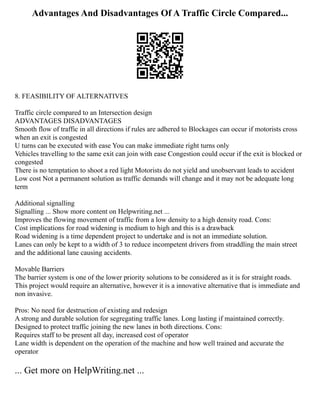 Advantages And Disadvantages Of A Traffic Circle Compared...
8. FEASIBILITY OF ALTERNATIVES
Traffic circle compared to an Intersection design
ADVANTAGES DISADVANTAGES
Smooth flow of traffic in all directions if rules are adhered to Blockages can occur if motorists cross
when an exit is congested
U turns can be executed with ease You can make immediate right turns only
Vehicles travelling to the same exit can join with ease Congestion could occur if the exit is blocked or
congested
There is no temptation to shoot a red light Motorists do not yield and unobservant leads to accident
Low cost Not a permanent solution as traffic demands will change and it may not be adequate long
term
Additional signalling
Signalling ... Show more content on Helpwriting.net ...
Improves the flowing movement of traffic from a low density to a high density road. Cons:
Cost implications for road widening is medium to high and this is a drawback
Road widening is a time dependent project to undertake and is not an immediate solution.
Lanes can only be kept to a width of 3 to reduce incompetent drivers from straddling the main street
and the additional lane causing accidents.
Movable Barriers
The barrier system is one of the lower priority solutions to be considered as it is for straight roads.
This project would require an alternative, however it is a innovative alternative that is immediate and
non invasive.
Pros: No need for destruction of existing and redesign
A strong and durable solution for segregating traffic lanes. Long lasting if maintained correctly.
Designed to protect traffic joining the new lanes in both directions. Cons:
Requires staff to be present all day, increased cost of operator
Lane width is dependent on the operation of the machine and how well trained and accurate the
operator
... Get more on HelpWriting.net ...
 