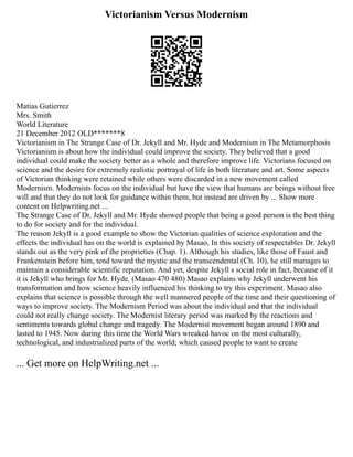 Victorianism Versus Modernism
Matias Gutierrez
Mrs. Smith
World Literature
21 December 2012 OLD*******8
Victorianism in The Strange Case of Dr. Jekyll and Mr. Hyde and Modernism in The Metamorphosis
Victorianism is about how the individual could improve the society. They believed that a good
individual could make the society better as a whole and therefore improve life. Victorians focused on
science and the desire for extremely realistic portrayal of life in both literature and art. Some aspects
of Victorian thinking were retained while others were discarded in a new movement called
Modernism. Modernists focus on the individual but have the view that humans are beings without free
will and that they do not look for guidance within them, but instead are driven by ... Show more
content on Helpwriting.net ...
The Strange Case of Dr. Jekyll and Mr. Hyde showed people that being a good person is the best thing
to do for society and for the individual.
The reason Jekyll is a good example to show the Victorian qualities of science exploration and the
effects the individual has on the world is explained by Masao, In this society of respectables Dr. Jekyll
stands out as the very pink of the proprieties (Chap. 1). Although his studies, like those of Faust and
Frankenstein before him, tend toward the mystic and the transcendental (Ch. 10), he still manages to
maintain a considerable scientific reputation. And yet, despite Jekyll s social role in fact, because of it
it is Jekyll who brings for Mr. Hyde. (Masao 470 480) Masao explains why Jekyll underwent his
transformation and how science heavily influenced his thinking to try this experiment. Masao also
explains that science is possible through the well mannered people of the time and their questioning of
ways to improve society. The Modernism Period was about the individual and that the individual
could not really change society. The Modernist literary period was marked by the reactions and
sentiments towards global change and tragedy. The Modernist movement began around 1890 and
lasted to 1945. Now during this time the World Wars wreaked havoc on the most culturally,
technological, and industrialized parts of the world; which caused people to want to create
... Get more on HelpWriting.net ...
 