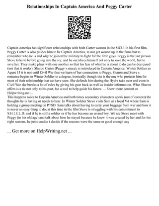 Relationships In Captain America And Peggy Carter
Captain America has significant relationships with both Carter women in the MCU. In his first film,
Peggy Carter is who pushes him to be Captain America, to not get wound up in the fame but to
remember who he is and why he joined the military to fight for the little guys. Peggy is the last person
Steve talks to before going into the ice, and he sacrifices himself not only to save the world, but to
save her. They make plans with one another so that his fear of what he is about to do can be decreased
(not that it works). Sharon Carter (Peggy s niece), is introduced in Captain America: Winter Soldier as
Agent 13 it is not until Civil War that we learn of her connection to Peggy. Sharon and Steve s
romance begins in Winter Soldier to a degree, ironically though she is the one who protects him for
most of their relationship that we have seen. She defends him during the Hydra take over and even in
Civil War she breaks a lot of rules by giving his gear back as well as insider information. What Sharon
offers is a tie not only to his past, but a tool to help guide his future. ... Show more content on
Helpwriting.net ...
This happens twice to Captain America and both times secondary characters speak (out of context) the
thoughts he is having or needs to hear. In Winter Soldier Steve visits Sam at a local VA where Sam is
holding a group meeting on PTSD. Sam talks about having to carry your baggage from war and how it
is never an easy thing to do; at this time in the film Steve is struggling with his commitment to
S.H.I.E.L.D. and if he is still a soldier or if he has become an errand boy. We see Steve meet with
Peggy (in her old age) and talk about how he stayed because he knew it was created by her and for the
right reasons, he justs couldn t decide if the reasons were the same or good enough any
... Get more on HelpWriting.net ...
 