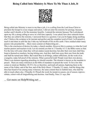 Being Called Into Ministry Is More To Me Than A Job, It
Being called into Ministry is more to me than a job, it is a calling from the Lord Jesus Christ to
proclaim the Gospel to every tongue and nation. I did not enter the ministry for prestige, because
mother said I should, or for the monetary benefits. I entered the minister because The Lord placed
upon my life a strong calling to serve in a full time capacity. I was asked; how does someone know
that they are called to the ministry. I answered them in a question. Can you be happy doing anything
else? I believe the scripture to be inerrant and perfect and the complete word of God. I will preach it,
teach it and share in until the day I take my last breath of life on this earth. I have studied under many
pastors who preached the ... Show more content on Helpwriting.net ...
This is the conclusion of desires for today s church member. However this is contrary to what the Lord
teaches pastors and teachers to do. Let me remind you that in 2 Timothy 4:3 5, the Bible warns us that:
For the time will come when they will not endure sound doctrine; but after their own lusts shall they
heap to themselves teachers, having itching ears; And they shall turn away their ears from the truth,
and shall be turned unto fables. But watch thou in all things, endure afflictions, do the work of an
evangelist, make full proof of thy ministry. What a powerful truth! People want their own desires.
There is an element regarding preaching we should consider. The element is known as the mandate to
preach . There are many references in the bible of mandates to preach the word. To list a few that
comes to mind are Matthew 28:19 2, Go ye therefore, and teach all nations, baptizing them in the
name of the Father, and of the Son, and of the Holy Ghost. 2 Timothy 2:2 states, And the things that
thou hast heard of me among many witnesses, the same commit thou to faithful men, who shall be
able to teach others also. 2Timothy 4:2 Preach the word; be instant in season, out of season; reprove,
rebuke, exhort with all longsuffering and doctrine. And finally, Titus 2:1 says, But
... Get more on HelpWriting.net ...
 