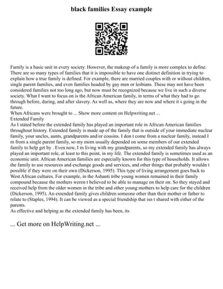 black families Essay example
Family is a basic unit in every society. However, the makeup of a family is more complex to define.
There are so many types of families that it is impossible to have one distinct definition in trying to
explain how a true family is defined. For example, there are married couples with or without children,
single parent families, and even families headed by gay men or lesbians. These may not have been
considered families not too long ago, but now must be recognized because we live in such a diverse
society. What I want to focus on is the African American family, in terms of what they had to go
through before, during, and after slavery. As well as, where they are now and where it s going in the
future.
When Africans were brought to ... Show more content on Helpwriting.net ...
Extended Family
As I stated before the extended family has played an important role in African American families
throughout history. Extended family is made up of the family that is outside of your immediate nuclear
family, your uncles, aunts, grandparents and/or cousins. I don t come from a nuclear family, instead I
m from a single parent family, so my mom usually depended on some members of our extended
family to help get by . Even now, I m living with my grandparents, so my extended family has always
played an important role, at least to this point, in my life. The extended family is sometimes used as an
economic unit. African American families are especially known for this type of households. It allows
the family to use resources and exchange goods and services, and other things that probably wouldn t
possible if they were on their own (Dickerson, 1995). This type of living arrangement goes back to
West African cultures. For example, in the Ashanti tribe young women remained in their family
compound because the mothers weren t believed to be able to manage on their on. So they stayed and
received help from the older women in the tribe and other young mothers to help care for the children
(Dickerson, 1995). An extended family gives children someone other than their mother or father to
relate to (Staples, 1994). It can be viewed as a special friendship that isn t shared with either of the
parents.
As effective and helping as the extended family has been, its
... Get more on HelpWriting.net ...
 