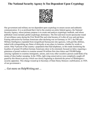 The National Security Agency Is Too Dependent Upon Cryptology
Our government and military are too dependent upon cryptology to ensure secure and authentic
communication. It is so profound that it led to the creation an entire federal agency, the National
Security Agency, whose primary purpose is to create and analyze cryptologic methods, and whose
published vision includes global cryptologic dominance. The first and most recent spectacular round
of surveillance came during the First World War and what became of it after all was said and done.
Fearing subversion by German Americans after declaring war on Germany in 1917, the FBI and
Military Intelligence expanded from insignificant bureaucrats into agencies, with god like abilities,
tasked with extinguishing any flame of disloyalty at any place in America, whether by words or
action. Only 9 percent of the country s population then had telephones, so this made monitoring the
loyalties of around 10 million German Americans show to be extremely focused on labor, requiring a
gratuitous of postal workers to examine around 30 million first class letters and 350,000 badge
carrying vigilantes to examine immigrants, unions, and every other socialist a person could think of by
means of shoe leather snooping. In the 1920s, right wing conservatives were completely caught off
guard by this threat to privacy which was slowly beginning to diminish the power of Washington s
security apparatus. This change wound up in Secretary of State Henry Stimson s nullification, in 1929,
of our government s
... Get more on HelpWriting.net ...
 