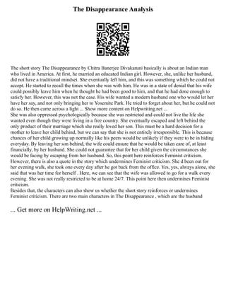 The Disappearance Analysis
The short story The Disappearance by Chitra Banerjee Divakaruni basically is about an Indian man
who lived in America. At first, he married an educated Indian girl. However, she, unlike her husband,
did not have a traditional mindset. She eventually left him, and this was something which he could not
accept. He started to recall the times when she was with him. He was in a state of denial that his wife
could possibly leave him when he thought he had been good to him, and that he had done enough to
satisfy her. However, this was not the case. His wife wanted a modern husband one who would let her
have her say, and not only bringing her to Yosemite Park. He tried to forget about her, but he could not
do so. He then came across a light ... Show more content on Helpwriting.net ...
She was also oppressed psychologically because she was restricted and could not live the life she
wanted even though they were living in a free country. She eventually escaped and left behind the
only product of their marriage which she really loved her son. This must be a hard decision for a
mother to leave her child behind, but we can say that she is not entirely irresponsible. This is because
chances of her child growing up normally like his peers would be unlikely if they were to be in hiding
everyday. By leaving her son behind, the wife could ensure that he would be taken care of, at least
financially, by her husband. She could not guarantee that for her child given the circumstances she
would be facing by escaping from her husband. So, this point here reinforces Feminist criticism.
However, there is also a quote in the story which undermines Feminist criticism. She d been out for
her evening walk, she took one every day after he got back from the office. Yes, yes, always alone, she
said that was her time for herself . Here, we can see that the wife was allowed to go for a walk every
evening. She was not really restricted to be at home 24/7. This point here then undermines Feminist
criticism.
Besides that, the characters can also show us whether the short story reinforces or undermines
Feminist criticism. There are two main characters in The Disappearance , which are the husband
... Get more on HelpWriting.net ...
 