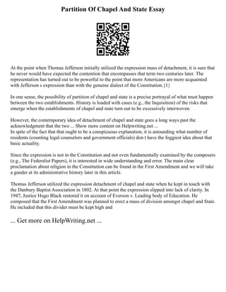 Partition Of Chapel And State Essay
At the point when Thomas Jefferson initially utilized the expression mass of detachment, it is sure that
he never would have expected the contention that encompasses that term two centuries later. The
representation has turned out to be powerful to the point that more Americans are more acquainted
with Jefferson s expression than with the genuine dialect of the Constitution.{1}
In one sense, the possibility of partition of chapel and state is a precise portrayal of what must happen
between the two establishments. History is loaded with cases (e.g., the Inquisition) of the risks that
emerge when the establishments of chapel and state turn out to be excessively interwoven.
However, the contemporary idea of detachment of chapel and state goes a long ways past the
acknowledgment that the two ... Show more content on Helpwriting.net ...
In spite of the fact that that ought to be a conspicuous explanation, it is astounding what number of
residents (counting legal counselors and government officials) don t have the foggiest idea about that
basic actuality.
Since the expression is not in the Constitution and not even fundamentally examined by the composers
(e.g., The Federalist Papers), it is interested in wide understanding and error. The main clear
proclamation about religion in the Constitution can be found in the First Amendment and we will take
a gander at its administrative history later in this article.
Thomas Jefferson utilized the expression detachment of chapel and state when he kept in touch with
the Danbury Baptist Association in 1802. At that point the expression slipped into lack of clarity. In
1947, Justice Hugo Black restored it on account of Everson v. Leading body of Education. He
composed that the First Amendment was planned to erect a mass of division amongst chapel and State.
He included that this divider must be kept high and
... Get more on HelpWriting.net ...
 