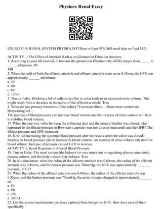 Physioex Renal Essay
EXERCISE 9: RENAL SYSTEM PHYSIOLOGYHere is 9 got 95% Still need help on final 132 |
ACTIVITY 1: The Effect of Arteriole Radius on Glomerular Filtration Answers
1. According to your lab manual, in humans the glomerular filtration rate (GFR) ranges from _____ to
_____ ml/minute. 80
140
2. When the radii of both the afferent arteriole and efferent arteriole were set at 0.45mm, the GFR was
approximately ______ ml/minute.
a. 40
b. 60
c. 80
d. 120 C.
3. True or False: Drinking a lot of caffeine (coffee or cola) leads to an increased urine volume. This
might result from a decrease in the radius of the efferent arteriole. True
4. What are two primary functions of the kidney? Excretion filters ... Show more content on
Helpwriting.net ...
The increase of blood pressure can increase blood volume and the increase of urine volume will help
to stabilize blood volume.
17. When the one way valve between the collecting duct and the urinary bladder was closed, what
happened to the filtrate pressure in Bowman s capsule (was not directly measured) and the GFR? The
filtrate pressure and GFR increased.
18. How did increasing the systemic blood pressure alter the results when the valve was closed?
Increase in blood pressure can be increase in blood volume. An increase in urine volume can stabilize
blood volume. Increase of pressure caused GFR to increase.
ACTIVITY 3: Renal Response to Altered Blood Pressure
19. True or False: The renal system (the kidneys) is very important in regulating plasma osmolarity,
plasma volume, and the body s electrolyte balance. True
20. In this simulation, when the radius of the afferent arteriole was 0.60mm, the radius of the efferent
arteriole was 0.45mm, and the beaker pressure was 70mmHg, the GFR was approximately _______
mm/min. 114.72
21. When the radius of the afferent arteriole was 0.60mm, the radius of the efferent arteriole was
0.35mm, and the beaker pressure was 70mmHg, the urine volume changed to approximately ______
ml.
a. 50
b. 80
c. 200
d. 240 D
22. List the several mechanisms you have explored that change the GFR. How does each of them
specifically
 