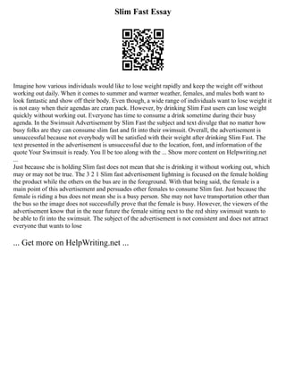 Slim Fast Essay
Imagine how various individuals would like to lose weight rapidly and keep the weight off without
working out daily. When it comes to summer and warmer weather, females, and males both want to
look fantastic and show off their body. Even though, a wide range of individuals want to lose weight it
is not easy when their agendas are cram pack. However, by drinking Slim Fast users can lose weight
quickly without working out. Everyone has time to consume a drink sometime during their busy
agenda. In the Swimsuit Advertisement by Slim Fast the subject and text divulge that no matter how
busy folks are they can consume slim fast and fit into their swimsuit. Overall, the advertisement is
unsuccessful because not everybody will be satisfied with their weight after drinking Slim Fast. The
text presented in the advertisement is unsuccessful due to the location, font, and information of the
quote Your Swimsuit is ready. You ll be too along with the ... Show more content on Helpwriting.net
...
Just because she is holding Slim fast does not mean that she is drinking it without working out, which
may or may not be true. The 3 2 1 Slim fast advertisement lightning is focused on the female holding
the product while the others on the bus are in the foreground. With that being said, the female is a
main point of this advertisement and persuades other females to consume Slim fast. Just because the
female is riding a bus does not mean she is a busy person. She may not have transportation other than
the bus so the image does not successfully prove that the female is busy. However, the viewers of the
advertisement know that in the near future the female sitting next to the red shiny swimsuit wants to
be able to fit into the swimsuit. The subject of the advertisement is not consistent and does not attract
everyone that wants to lose
... Get more on HelpWriting.net ...
 
