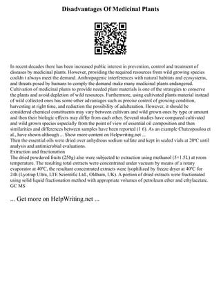 Disadvantages Of Medicinal Plants
In recent decades there has been increased public interest in prevention, control and treatment of
diseases by medicinal plants. However, providing the required resources from wild growing species
couldn t always meet the demand. Anthropogenic interferences with natural habitats and ecosystems,
and threats posed by humans to comply the demand make many medicinal plants endangered.
Cultivation of medicinal plants to provide needed plant materials is one of the strategies to conserve
the plants and avoid depletion of wild resources. Furthermore, using cultivated plants material instead
of wild collected ones has some other advantages such as precise control of growing condition,
harvesting at right time, and reduction the possibility of adulteration. However, it should be
considered chemical constituents may vary between cultivars and wild grown ones by type or amount
and then their biologic effects may differ from each other. Several studies have compared cultivated
and wild grown species especially from the point of view of essential oil composition and then
similarities and differences between samples have been reported (1 6). As an example Chatzopoulou et
al., have shown although ... Show more content on Helpwriting.net ...
Then the essential oils were dried over anhydrous sodium sulfate and kept in sealed vials at 20ºC until
analysis and antimicrobial evaluations.
Extraction and fractionation
The dried powdered fruits (250g) also were subjected to extraction using methanol (5×1.5L) at room
temperature. The resulting total extracts were concentrated under vacuum by means of a rotary
evaporator at 40ºC, the resultant concentrated extracts were lyophilized by freeze dryer at 40ºC for
24h (Lyotrap Ultra, LTE Scientific Ltd., Oldham, UK). A portion of dried extracts were fractionated
using solid liquid fractionation method with appropriate volumes of petroleum ether and ethylacetate.
GC MS
... Get more on HelpWriting.net ...
 