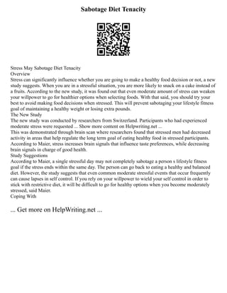 Sabotage Diet Tenacity
Stress May Sabotage Diet Tenacity
Overview
Stress can significantly influence whether you are going to make a healthy food decision or not, a new
study suggests. When you are in a stressful situation, you are more likely to snack on a cake instead of
a fruits. According to the new study, it was found out that even moderate amount of stress can weaken
your willpower to go for healthier options when selecting foods. With that said, you should try your
best to avoid making food decisions when stressed. This will prevent sabotaging your lifestyle fitness
goal of maintaining a healthy weight or losing extra pounds.
The New Study
The new study was conducted by researchers from Switzerland. Participants who had experienced
moderate stress were requested ... Show more content on Helpwriting.net ...
This was demonstrated through brain scan where researchers found that stressed men had decreased
activity in areas that help regulate the long term goal of eating healthy food in stressed participants.
According to Maier, stress increases brain signals that influence taste preferences, while decreasing
brain signals in charge of good health.
Study Suggestions
According to Maier, a single stressful day may not completely sabotage a person s lifestyle fitness
goal if the stress ends within the same day. The person can go back to eating a healthy and balanced
diet. However, the study suggests that even common moderate stressful events that occur frequently
can cause lapses in self control. If you rely on your willpower to wield your self control in order to
stick with restrictive diet, it will be difficult to go for healthy options when you become moderately
stressed, said Maier.
Coping With
... Get more on HelpWriting.net ...
 