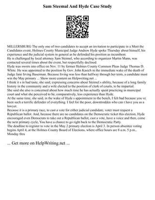 Sam Steemal And Hyde Case Study
MILLERSBURG The only one of two candidates to accept an invitation to participate in a Meet the
Candidates event, Holmes County Municipal Judge Andrew Hyde spoke Thursday about himself, his
experience and the judicial system in general as he defended his position as incumbent.
He is challenged by local attorney Sam Steimel, who according to organizer Martin Mann, was
contacted several times about the event, but respectfully declined.
Hyde was sworn into office on Nov. 11 by former Holmes County Common Pleas Judge Thomas D.
White. He was appointed to the position by Gov. John Kasich in the immediate wake of the death of
Judge Jane Irving Baserman. Because Irving was less than halfway through her term, a candidate must
win the May primary ... Show more content on Helpwriting.net ...
I think it s in bad taste, she said, expressing concerns about Steimel s ability, because of a long family
history in the community and a wife elected to the position of clerk of courts, to be impartial.
She said she also is concerned about how much time he has actually spent practicing in municipal
court and what she perceived to be, comparatively, less experience than Hyde.
At the same time, she said, in the wake of Hyde s appointment to the bench, I felt bad because you ve
been such a terrific defender of everything. I feel for the poor, downtrodden who can t have you as a
lawyer.
Because it is a primary race, to cast a vote for either judicial candidate, voter must request a
Republican ballot. And, because there are no candidates on the Democratic ticket this election, Hyde
encouraged even Democrats to take out a Republican ballot, cast a vote, have a voice and then, come
the next primary cycle, You have a chance to go right back to the Democratic Party.
The deadline to register to vote in the May 2 primary election is April 3. In person absentee voting
begins April 4, at the Holmes County Board of Elections, where office hours are 8 a.m. 5 p.m.,
Monday thru
... Get more on HelpWriting.net ...
 