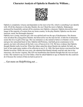 Character Analysis of Ophelia in Hamlet by William...
Ophelia is completely virtuous and dependent on the men in her life, which is something I can identify
with. Of all the characters in the play Hamlet, the one I liked the most is Ophelia. Shakespeare
portrayed her beautifully and put all his emotions into Ophelia s character. Ophelia showed the exact
image of the majority of women from my home country. In the play Hamlet, Ophelia was the most
innocent, meek, but distraught character.
Ophelia was a young, innocent girl, who was spirited and was the age of daydreamers. Her dreams
were all about the young prince Hamlet; she believed he was the man for her. A little bit of attraction
seems like love to girls of her age. She was immature so she started to believe in Hamlet s love for her
and gave her untouched heart to him. Ophelia told Polonius, And hath given countenance to his
speech, my lord, with almost all the holy vows of heaven (I.iii.114). We have evidence that Ophelia
thought Hamlet really loved her. When her father asked her about Hamlet she replied, He hath, my
lord, of late made many tenders of his affection to me (I. iii. 100). Her heart always convinced her that
Hamlet loved her. While she was crazy, she admitted that Hamlet already used her and, due to her
innocence, she lost her virginity. She still was heartbroken that Hamlet thought that she was not loyal
to him. She wanted to say no to her father, when he asked Ophelia to spy on Hamlet but she could not
do it because the women of that era had no power to
... Get more on HelpWriting.net ...
 
