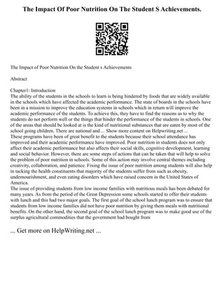 The Impact Of Poor Nutrition On The Student S Achievements.
The Impact of Poor Nutrition On the Student s Achievements
Abstract
Chapter1: Introduction
The ability of the students in the schools to learn is being hindered by foods that are widely available
in the schools which have affected the academic performance. The state of boards in the schools have
been in a mission to improve the education systems in schools which in return will improve the
academic performance of the students. To achieve this, they have to find the reasons as to why the
students do not perform well or the things that hinder the performance of the students in schools. One
of the areas that should be looked at is the kind of nutritional substances that are eaten by most of the
school going children. There are national and ... Show more content on Helpwriting.net ...
These programs have been of great benefit to the students because their school attendance has
improved and their academic performance have improved. Poor nutrition in students does not only
affect their academic performance but also affects their social skills, cognitive development, learning
and social behavior. However, there are some steps of actions that can be taken that will help to solve
the problem of poor nutrition in schools. Some of this action may involve central themes including
creativity, collaboration, and patience. Fixing the issue of poor nutrition among students will also help
in tacking the health constituents that majority of the students suffer from such as obesity,
undernourishment, and even eating disorders which have raised concern in the United States of
America.
The issue of providing students from low income families with nutritious meals has been debated for
many years. As from the period of the Great Depression some schools started to offer their students
with lunch and this had two major goals. The first goal of the school lunch program was to ensure that
students from low income families did not have poor nutrition by giving them meals with nutritional
benefits. On the other hand, the second goal of the school lunch program was to make good use of the
surplus agricultural commodities that the government had bought from
... Get more on HelpWriting.net ...
 