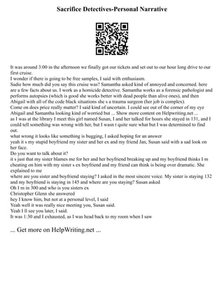Sacrifice Detectives-Personal Narrative
It was around 3:00 in the afternoon we finally got our tickets and set out to our hour long drive to our
first cruise.
I wonder if there is going to be free samples, I said with enthusiasm.
Sadie how much did you say this cruise was? Samantha asked kind of annoyed and concerned. here
are a few facts about us. I work as a homicide detective. Samantha works as a forensic pathologist and
performs autopsies (which is good she works better with dead people than alive ones), and then
Abigail with all of the code black situations she s a trauma surgeon (her job is complex).
Come on does price really matter? I said kind of uncertain. I could see out of the corner of my eye
Abigail and Samantha looking kind of worried but ... Show more content on Helpwriting.net ...
as I was at the library I meet this girl named Susan, I and her talked for hours she stayed in 131, and I
could tell something was wrong with her, but I wasn t quite sure what but I was determined to find
out.
what wrong it looks like something is bugging, I asked hoping for an answer
yeah it s my stupid boyfriend my sister and her ex and my friend Jan, Susan said with a sad look on
her face.
Do you want to talk about it?
it s just that my sister blames me for her and her boyfriend breaking up and my boyfriend thinks I m
cheating on him with my sister s ex boyfriend and my friend can think is being over dramatic. She
explained to me
where are you sister and boyfriend staying? I asked in the most sincere voice. My sister is staying 132
and my boyfriend is staying in 145 and where are you staying? Susan asked
Oh I m in 300 and who is you sisters ex
Christopher Glenn she answered
hey I know him, but not at a personal level, I said
Yeah well it was really nice meeting you, Susan said.
Yeah I ll see you later, I said.
It was 1:30 and I exhausted, as I was head back to my room when I saw
... Get more on HelpWriting.net ...
 