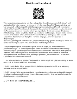 Kant Second Amendment
This recognition was carried over into the wording of the Second Amendment which states, A well
regulated militia, being necessary to the security of a free state, the right of the people to keep and
bear arms, shall not be infringed. It might be surprising to some that these 27 words comprise the
entirety of the Second Amendment. In the run up to the American Revolutionary war, the citizens of
the American colonies were restricted in their gun rights by the British Government (Henderson,
2000). Forming a militia to fight the British was essential in establishing the freedom for the citizens.
Thus when the framers of the United States Constitution formed the language in the Second
Amendment, their inclusion of the right to bear arms language ... Show more content on
Helpwriting.net ...
Rousseau s greatest points are that when a government collectively operates in its highest morals and
for the citizen s highest ideals, is the most effective method of governance.
Today these philosophical positions have grown and taken deeper root in the international
governmental stage. The works of philosopher Martha Nussbaum has taken these understandings
reached during the age of enlightenment and represented them in what is known as The Capabilities
Approach. This work has gone on to influence the United Nations in the creation of the Human
Development Index. Nussbaum s book _Creating Capabilities,_ she puts forth her List of Central
Capabilities; the first three are of interest.
1.Life. Being able to live to the end of a human life of normal length; not dying prematurely, or before
one s life is so reduced as to be not worth living.
2.Bodily Health. Being able to have good health, including reproductive health; to be adequately
nourished; to have adequate shelter.
3.Bodily Integrity. Being able to move freely from place to place; to be secure against violent assault,
including sexual assault and domestic violence; having opportunities for sexual satisfaction and for
choice in matters of reproduction (p.
... Get more on HelpWriting.net ...
 