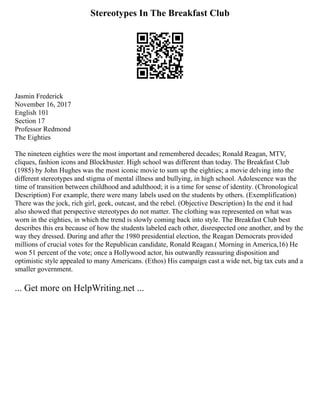 Stereotypes In The Breakfast Club
Jasmin Frederick
November 16, 2017
English 101
Section 17
Professor Redmond
The Eighties
The nineteen eighties were the most important and remembered decades; Ronald Reagan, MTV,
cliques, fashion icons and Blockbuster. High school was different than today. The Breakfast Club
(1985) by John Hughes was the most iconic movie to sum up the eighties; a movie delving into the
different stereotypes and stigma of mental illness and bullying, in high school. Adolescence was the
time of transition between childhood and adulthood; it is a time for sense of identity. (Chronological
Description) For example, there were many labels used on the students by others. (Exemplification)
There was the jock, rich girl, geek, outcast, and the rebel. (Objective Description) In the end it had
also showed that perspective stereotypes do not matter. The clothing was represented on what was
worn in the eighties, in which the trend is slowly coming back into style. The Breakfast Club best
describes this era because of how the students labeled each other, disrespected one another, and by the
way they dressed. During and after the 1980 presidential election, the Reagan Democrats provided
millions of crucial votes for the Republican candidate, Ronald Reagan.( Morning in America,16) He
won 51 percent of the vote; once a Hollywood actor, his outwardly reassuring disposition and
optimistic style appealed to many Americans. (Ethos) His campaign cast a wide net, big tax cuts and a
smaller government.
... Get more on HelpWriting.net ...
 