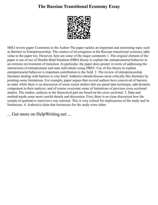 The Russian Transitional Economy Essay
SBEJ review paper Comments to the Author The paper tackles an important and interesting topic such
as Barriers to Entrepreneurship. The context of investigation in the Russian transitional economy adds
value to the paper too. However, here are some of the major comments 1. The original element of the
paper is use of use of Double Bind Situation (DBS) theory to explain the entrepreneurial behavior in
an extreme environment of transition. In particular, the paper does greater in terms of addressing the
interactions of entrepreneurs and state individuals using DBST. Use of this theory to explain
entrepreneurial behavior is important contribution to the field. 2. The review of entrepreneurship
literature dealing with barriers is very brief. Author(s) should discuss more critically this literature by
pointing some limitations. For example, paper argues that several authors have conceived of barriers
as static while there is no discussion of some recent studies that use panel data technique, add dynamic
component in their analysis, and of course overcome some of limitations of previous cross sectional
studies. The studies, analysis in the theoretical part are based on the cross sectional. 3. Data and
method needs some more careful details and discussion. First, there is no clear discussion how the
sample of qualitative interviews was selected. This is very critical for implications of the study and its
limitations. 4. Author(s) claim that businesses for the study were either
... Get more on HelpWriting.net ...
 