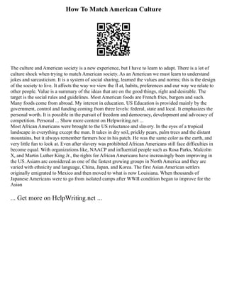 How To Match American Culture
The culture and American society is a new experience, but I have to learn to adapt. There is a lot of
culture shock when trying to match American society. As an American we must learn to understand
jokes and sarcasticism. It is a system of social sharing, learned the values and norms; this is the design
of the society to live. It affects the way we view the fl at, habits, preferences and our way we relate to
other people. Value is a summary of the ideas that are on the good things, right and desirable. The
target is the social rules and guidelines. Most American foods are French fries, burgers and such.
Many foods come from abroad. My interest in education. US Education is provided mainly by the
government, control and funding coming from three levels: federal, state and local. It emphasizes the
personal worth. It is possible in the pursuit of freedom and democracy, development and advocacy of
competition. Personal ... Show more content on Helpwriting.net ...
Most African Americans were brought to the US reluctance and slavery. In the eyes of a tropical
landscape in everything except the man. It takes in dry soil, prickly pears, palm trees and the distant
mountains, but it always remember farmers hoe in his patch. He was the same color as the earth, and
very little fun to look at. Even after slavery was prohibited African Americans still face difficulties in
become equal. With organizations like, NAACP and influential people such as Rosa Parks, Malcolm
X, and Martin Luther King Jr., the rights for African Americans have increasingly been improving in
the US. Asians are considered as one of the fastest growing groups in North America and they are
varied with ethnicity and language, China, Japan, and Korea. The first Asian American settlers
originally emigrated to Mexico and then moved to what is now Louisiana. When thousands of
Japanese Americans were to go from isolated camps after WWII condition began to improve for the
Asian
... Get more on HelpWriting.net ...
 