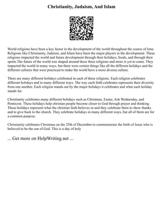 Christianity, Judaism, And Islam
World religions have been a key factor in the development of the world throughout the course of time.
Religions like Christianity, Judaism, and Islam have been the major players in the development. These
religions impacted the world and future development through their holidays, foods, and through their
sports.The future of the world was shaped around these three religions and more is yet to come. They
impacted the world in many ways, but there were certain things like all the different holidays and the
different cultures that were practiced to make the world have a more diverse culture.
There are many different holidays celebrated in each of these religions. Each religion celebrates
different holidays and in many different ways. The way each faith celebrates represents their diversity
from one another. Each religion stands out by the major holidays it celebrates and what each holiday
stands for.
Christianity celebrates many different holidays such as Christmas, Easter, Ash Wednesday, and
Pentecost. These holidays help christian people become closer to God through prayer and thinking.
These holidays represent what the christian faith believes in and they celebrate them to show thanks
and to give back to the church. They celebrate holidays in many different ways, but all of them are for
a common purpose.
Christianity celebrates Christmas on the 25th of December to commemorate the birth of Jesus who is
believed to be the son of God. This is a day of holy
... Get more on HelpWriting.net ...
 