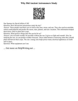 Why Did Ancient Astronomers Study
Star Spotters by David Jefferis 8 202
Question: How did ancient astronomers study the sky?
Answer: These people used their eyes to look at the stars, moon, and sun. They also used an astrolabe
which could pinpoint and predict the moon, stars, planets, and sun s location. This information helped
them know when to plant their crops.
Question: What positive things does the sun do for us?
Answer: Life on Earth wouldn t be possible without the sun. It gives us light and warmth. Also, by
studying the sun, we can predict weather forecasts. These aided farmers in knowing when they should
plant and harvest their crops. The sun s energy also helps power many electrical appliances on Earth
and in space.
Question: What equipment can I use
... Get more on HelpWriting.net ...
 