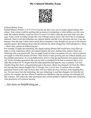 My Cultural Identity Essay
Cultural Identity Essay
Krishal Sharma | Period: 2 | 9/15/17#1 Everyone has their own, one of a kind cultural identity and
culture. Your culture could be anything like an interest in technology or what hobbies you like even
food. My cultural identity would not exist if it wasn t for what I value the most and what I love the
most. In the world, nowadays people like a lot of things such as music. But what I like is completely
different, There is one that influences my cultural identity and that is my electronic devices, I say this
because, from the start, I didn t know much about computers I only thought you just go on the internet
and play games. But learning about what the internals are about changed my whole perspective. There
... Show more content on Helpwriting.net ...
For example, If Apple did something, like stoped making iPhones that would have a big effect on
today s world. Generation affects our cultural identity the most, starting from cultural rituals and
following what your parents did. You are taught based on what your parents tell you, and your parents
are taught on what their parents tell them. Then slowly it starts growing into our cultural identity over
the multiple generations. As you probably know, there is a big age gap between your parents and your
self. In the nowadays generation, the way we talk is considered to be rude to someone that is a lot
older like In there 60 70. People from the older generation had specific ways a sentence was said.
Another thing that shows a big generation gap is the music. Music has changed a lot from the 1900 s,
now having these famous Rappers like 21 Savage, Nav, Lil Uzi Vert. If a person from an older
generation listens to this type of music they will most likely go crazy, because of the laughing they
use. Not just music but also technology, the way technology is used has changed a lot from the last
century, for example, the New iPhone X and the new MacBooks that are coming out with high tech
face scanners. This makes the older generation more closed minded to different ideas and viewpoints.
Your generation will continue learning
... Get more on HelpWriting.net ...
 