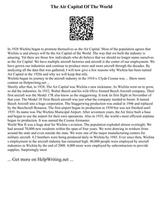 The Air Capital Of The World
In 1928 Wichita began to promote themselves as the Air Capital. Most of the population agrees that
Wichita is and always will be the Air Capital of the World. The way that we built the industry is
amazing. Yet there are those few individuals who do believe that we should no longer name ourselves
as the Air Capital. We have multiple aircraft factories and aircraft is the center of our employment. We
have grown our industries and continue to produce more and more aircraft through the decades. By
analyzing all the data that was gathered, I will now give a few reasons why Wichita has been named
Air Capital in the 1920s and why we will keep that title.
Wichita began its journey in the aircraft industry in the 1910 s. Clyde Cessna was ... Show more
content on Helpwriting.net ...
Shortly after that, in 1928, The Air Capital was Wichita s new nickname. As Wichita went on to grow,
so did the industries. In 1932, Walter Beech and his wife Olive formed Beech Aircraft company. Their
first aircraft was the Model 17R also know as the staggerwing. It took its first flight in November of
that year. The Model 18 Twin Beech aircraft was just what the company needed to boom. It turned
Beech Aircraft into a huge corporation. The Staggerwing production was ended in 1946 and replaced
by the Beechcraft Bonanza. The first airport began its production in 1930 but was not finished until
1935. Its name was The Wichita Municipal Airport. After seventeen years, the Air force built a base
and began to use the airport for their own operations. Also in 1935, the world s most efficient airplane
began its production. It was named the Cessna Airmaster.
World War II was a huge deal for Wichita s aviation. The population exploded almost overnight. We
had around 70,000 new residents within the span of four years. We were drawing in workers from
around the state and even outside the state. We were one of the major manufacturing centers for
military aircraft. 4.2 bombers were being produced daily in Wichita by 1945. Ever since then, Wichita
s employment in the aircraft industry has remained high. 40,000 people were employed by aircraft
industries in Wichita by the end of 2008. 4,000 more were employed by subcontractors to provide
supplies. Surprisingly most
... Get more on HelpWriting.net ...
 