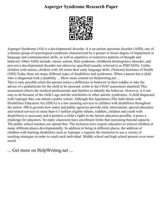 Asperger Syndrome Research Paper
Asperger Syndrome (AS) is a developmental disorder. It is an autism spectrum disorder (ASD), one of
a distinct group of neurological conditions characterized by a greater or lesser degree of impairment in
language and communication skills, as well as repetitive or restrictive patterns of thought and
behavior. Other ASDs include: classic autism, Rett syndrome, childhood disintegrative disorder, and
pervasive developmental disorder not otherwise specified (usually referred to as PDD NOS). Unlike
children with autism, children with AS retain their early language skills. (National Institutes of Health
(NIH) Today there are many different types of disabilities and syndromes. When a parent has a child
who is diagnosed with a disability ... Show more content on Helpwriting.net ...
This is only possible when the parents notice a difference in behavior in their toddler or take the
advice of a pediatrician for the child to be assessed. (refer to the CHAT assessment attached) This
assessment allows the medical professionals and families to identify the behavior. However, it is not
easy to do because of the child s age and the similarities to other autistic syndromes. A child diagnosed
with Asperger they can attend a public school. Although this legislation (The Individuals with
Disabilities Education Act (IDEA) is a law ensuring services to children with disabilities throughout
the nation. IDEA governs how states and public agencies provide early intervention, special education
and related services to more than 6.5 million eligible infants, toddlers, children and youth with
disabilities) is necessary and it protects a child s rights to the fairest education possible, it poses a
challenge for educators. So many classroom have enrollment limits that increasing beyond capacity.
The public school teachers are spread thin. The inclusion laws require educators to instruct children at
many different places developmentally. In addition to being in different places, the addition of
children with learning disabilities such as Asperger s requires the instructor to use a variety of
teaching strategies in order to reach each individual. Middle school and high school present even more
social
... Get more on HelpWriting.net ...
 