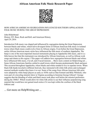 African American Folk Music Research Paper
HOW AFRICAN AMERICAN SEGREGATION INFLUENCED SOUTHERN APPALACHIAN
FOLK MUSIC DURING THE GREAT DEPRESSION
John Hilderbrand
History 255: Race, Rock and Roll, and American History
April 29, 2016
Introduction Folk music was shaped and influenced by segregation during the Great Depression
between blacks and whites, which led to divergent forms of African American folk music in isolated
towns where black music could evolve from its African origins. Even before the Great Depression,
earlier African American music styles have influenced the folk music of southern Appalachia. The
banjo is one of the most important musical instruments playing in Appalachia folk music, and it is a
little known fact that this instrument was introduced by African Americans, as well as African work
songs and chants to this region.1 This paper will address how segregation between blacks and whites
have influenced folk music, if at all, and if racial tensions ... Show more content on Helpwriting.net ...
Some African Americans families settled in small towns which became predominantly black and poor.
This occurred throughout Appalachia, where blacks and whites tended to live in separate towns. When
black folk bands traveled to different festivals, they interacted with white folk artists and exchanged
musical methods weather they knew it or not. Some of the songs from African American folk artist
were adopted by white banjo players as early as 1830s such as Dan Emmett and Billy Whitlock, who
were part of a traveling minstrel show in Virginia according to historian George Gibson7. George
suggests that the blending of white and black music took place well before the minstrel performers
during the 1840s7. Which would allow for white folk artists to use their influence popularizing song
material that would have not gained much notice if it was kept within the confines of the black
folklore and
... Get more on HelpWriting.net ...
 