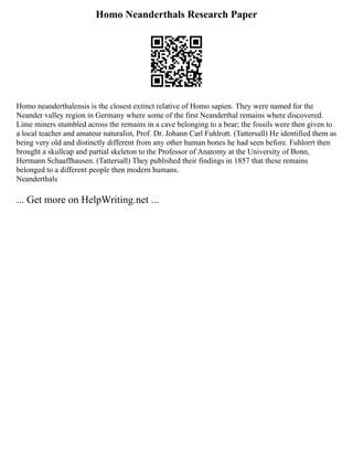 Homo Neanderthals Research Paper
Homo neanderthalensis is the closest extinct relative of Homo sapien. They were named for the
Neander valley region in Germany where some of the first Neanderthal remains where discovered.
Lime miners stumbled across the remains in a cave belonging to a bear; the fossils were then given to
a local teacher and amateur naturalist, Prof. Dr. Johann Carl Fuhlrott. (Tattersall) He identified them as
being very old and distinctly different from any other human bones he had seen before. Fuhlorrt then
brought a skullcap and partial skeleton to the Professor of Anatomy at the University of Bonn,
Hermann Schaaffhausen. (Tattersall) They published their findings in 1857 that these remains
belonged to a different people then modern humans.
Neanderthals
... Get more on HelpWriting.net ...
 