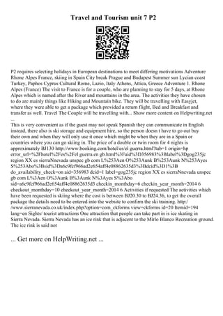 Travel and Tourism unit 7 P2
P2 requires selecting holidays in European destinations to meet differing motivations Adventure
Rhone Alpes France, skiing in Spain City break Prague and Budapest Summer sun Lycian coast
Turkey, Paphos Cyprus Cultural Rome, Lazio, Italy Athens, Attica, Greece Adventure 1. Rhone
Alpes (France) The visit to France is for a couple, who are planning to stay for 5 days, at Rhone
Alpes which is named after the River and mountains in the area. The activities they have chosen
to do are mainly things like Hiking and Mountain bike. They will be travelling with Easyjet,
where they were able to get a package which provided a return flight, Bed and Breakfast and
transfer as well. Travel The Couple will be travelling with... Show more content on Helpwriting.net
...
This is very convenient as if the guest may not speak Spanish they can communicate in English
instead, there also is ski storage and equipment hire, so the person doesn t have to go out buy
their own and when they will only use it once which might be when they are in a Spain or
countries where you can go skiing in. The price of a double or twin room for 4 nights is
approximately ВЈ130 http://www.booking.com/hotel/es/el guerra.html?tab=1 origin=hp
error_url=%2Fhotel%2Fes%2Fel guerra.en gb.html%3Faid%3D356983%3Blabel%3Dgog235jc
region XX es sierraNnevada unspec gb com L%253Aen O%253Aunk B%253Aunk N%253Ayes
S%253Abo%3Bsid%3Da6c9fcf966ad2e654aff4e08862635d3%3Bdcid%3D1%3B
do_availability_check=on aid=356983 dcid=1 label=gog235jc region XX es sierraNnevada unspec
gb com L%3Aen O%3Aunk B%3Aunk N%3Ayes S%3Abo
sid=a6c9fcf966ad2e654aff4e08862635d3 checkin_monthday=6 checkin_year_month=2014 6
checkout_monthday=10 checkout_year_month=2014 6 Activities if requested The activities which
have been requested is skiing where the cost is between ВЈ20.30 to ВЈ24.36, to get the overall
package the details need to be entered into the website to confirm the ski training. http:/
/www.sierranevada.co.uk/index.php?option=com_ckforms view=ckforms id=20 Itemid=194
lang=en Sights/ tourist attractions One attraction that people can take part in is ice skating in
Sierra Nevada. Sierra Nevada has an ice rink that is adjacent to the Mirlo Blanco Recreation ground.
The ice rink is said not
... Get more on HelpWriting.net ...
 