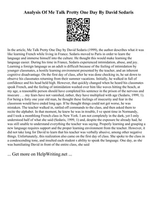 Analysis Of Me Talk Pretty One Day By David Sedaris
In the article, Me Talk Pretty One Day by David Sedaris (1999), the author describes what it was
like learning French while living in France. Sedaris moved to Paris in order to learn the
language and immerse himself into the culture. He thought this would make learning the
language easier. During his time in France, Sedaris experienced intimidation, abuse, and joy.
Learning a foreign language as an adult is difficult because of the feeling of intimidation by
younger classmates, a hostile learning environment presented by the teacher, and an inherent
cognitive disadvantage. On the first day of class, after he was done checking in, he sat down to
observe his classmates returning from their summer vacations. Initially, he walked in full of
confidence and his head held high. However, that quickly changed when he heard his classmates
speak French, and the feeling of intimidation washed over him like waves hitting the beach, at
my age, a reasonable person should have completed his sentence in the prison of the nervous and
insecure . . . my fears have not vanished, rather, they have multiplied with age (Sedaris, 1999, 1).
For being a forty one year old man, he thought these feelings of insecurity and fear in the
classroom would have ended long ago. If he thought things could not get worse, he was
mistaken. The teacher walked in, rattled off commands to the class, and then asked them to
recite the alphabet. In that moment, he knew he was in trouble, I ve spent time in Normandy,
and I took a monthlong French class in New York. I am not completely in the dark, yet I only
understood half of what she said (Sedaris, 1999, 1) and, despite the exposure he already had, he
was still unable to understand everything the teacher was saying. Properly learning and grasping a
new language requires support and the proper learning environment from the teacher. However, it
did not take long for David to learn that his teacher was verbally abusive, among other negative
things. Unfortunately, this realization also came on the first day of class. She spoke to the class in
a condescending tone, and insulted each student s ability to speak the language. One day, as she
was humiliating David in front of the entire class, she said
... Get more on HelpWriting.net ...
 