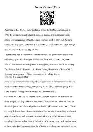 Person Centred Care
According to Bob Price, a nurse academic writing for the Nursing Standard in
2006, the term person centred care is used...to indicate a strong interest in the
patient s own experience of health, illness, injury or need. It infers that the nurse
works with the person s definition of the situation, as well as that presented through a
medical or other diagnosis . (pg. 49 56)
The notion of person centeredness has become well recognized within healthcare
and especially within Nursing (Binnie Tichen 1999, McCormack 2001,2003).
Person Centeredness is also ingrained in many policy initiatives within the UK (eg.
The National Service Framework for Older People, Department of Health 2001).
Evidence has suggested ... Show more content on Helpwriting.net ...
However it is suggested that
nurse patient communication is slightly different; nurse patient communication also
involves the transfer of feelings, recognizing these feelings and letting the patient
know that their feelings have be recognized (Sheppard 1993).
Communication both verbal and non verbal can have an effect on clients and the
relationship which they form with their nurse. Communication can either facilitate
the development of a relationship or create barriers (Stuart and Laraia, 2001). There
are many different forms of communication which nurses can use to help implement
person centred care such as verbal communication, non verbal communication,
attending behaviour and empathetic behaviour; Within this essay I will explore some
of these methods of communication, the effect they will have on a patient and person
 